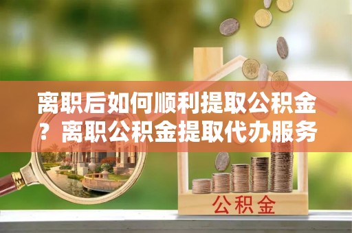 六甲离职后如何顺利提取公积金？离职公积金提取代办服务帮你搞定！
