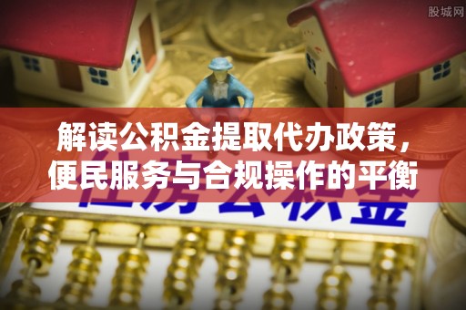 六甲解读公积金提取代办政策，便民服务与合规操作的平衡之道
