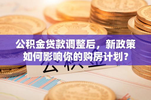 六甲公积金贷款调整后，新政策如何影响你的购房计划？