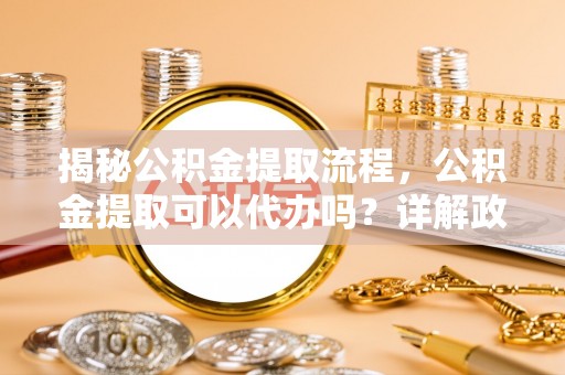 六甲揭秘公积金提取流程，公积金提取可以代办吗？详解政策与实操技巧
