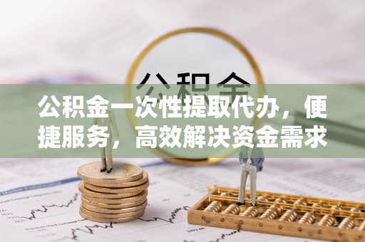 六甲公积金一次性提取代办，便捷服务，高效解决资金需求