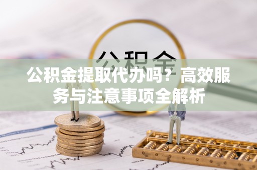 六甲公积金提取代办吗？高效服务与注意事项全解析
