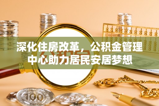 六甲深化住房改革，公积金管理中心助力居民安居梦想
