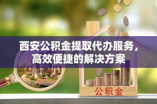 六甲西安公积金提取代办服务，高效便捷的解决方案