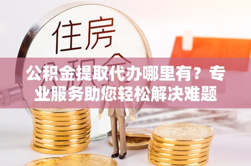 六甲公积金提取代办哪里有？专业服务助您轻松解决难题