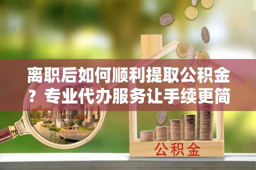 六甲离职后如何顺利提取公积金？专业代办服务让手续更简单