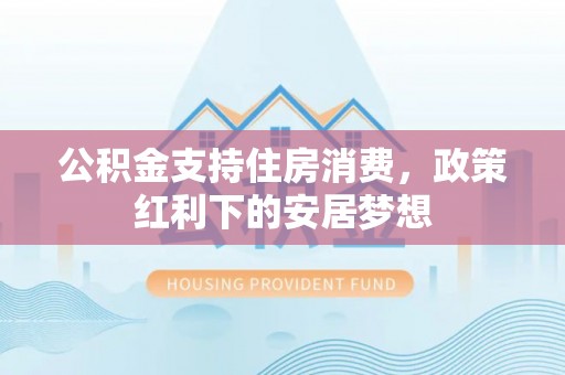 六甲公积金支持住房消费，政策红利下的安居梦想