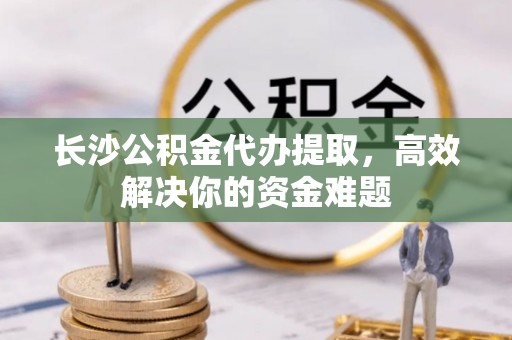 六甲长沙公积金代办提取，高效解决你的资金难题