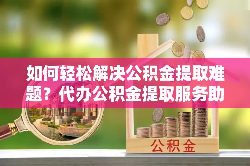 六甲如何轻松解决公积金提取难题？代办公积金提取服务助您一臂之力