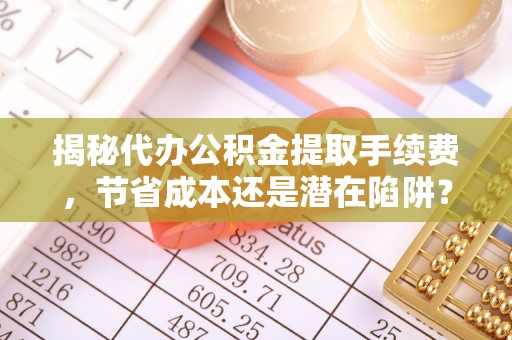 六甲揭秘代办公积金提取手续费，节省成本还是潜在陷阱？