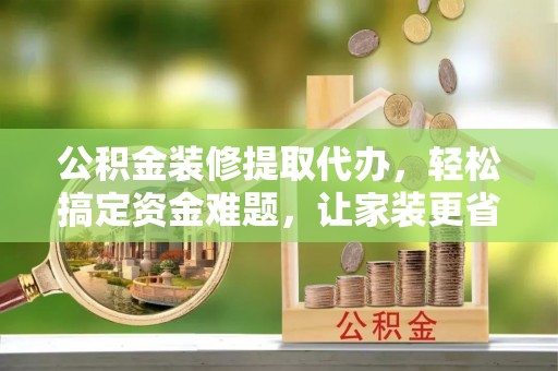六甲公积金装修提取代办，轻松搞定资金难题，让家装更省心