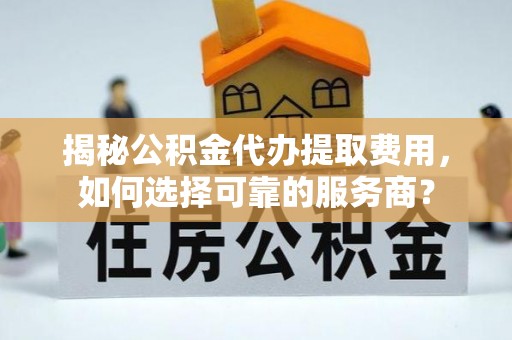 六甲揭秘公积金代办提取费用，如何选择可靠的服务商？