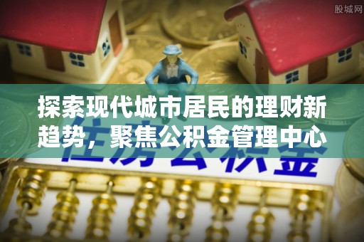 六甲探索现代城市居民的理财新趋势，聚焦公积金管理中心的服务创新