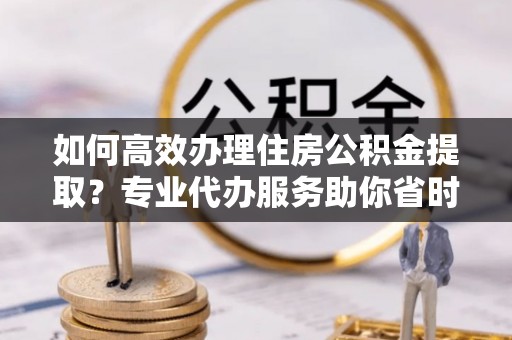 六甲如何高效办理住房公积金提取？专业代办服务助你省时省力
