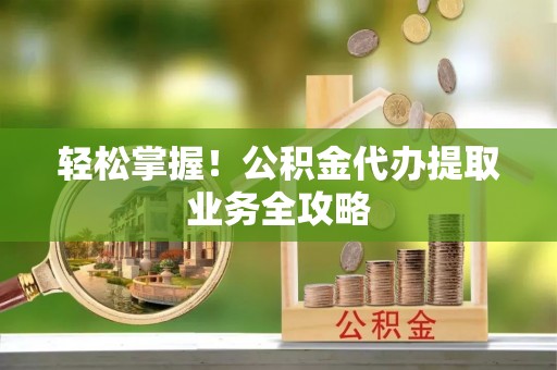 六甲轻松掌握！公积金代办提取业务全攻略