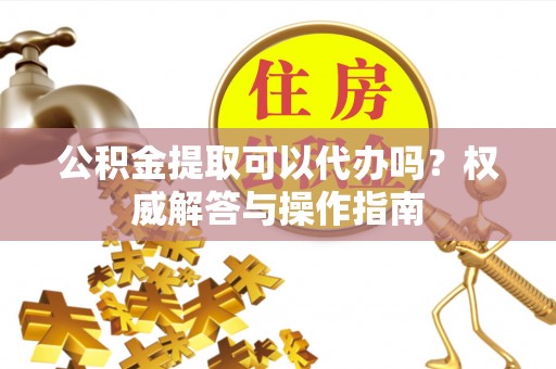 六甲公积金提取可以代办吗？权威解答与操作指南